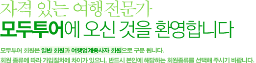 자격 있는 여행전문가 모두투어에 오신 것을 환영합니다. 모두투어 회원은 일반회원과 여행업계종사자 회원으로 구분 됩니다. 회원종류에 따라 가입절차에 차이가 있으니, 반드시 본인에 해당하는 회원종류를 선택해 주시기 바랍니다.