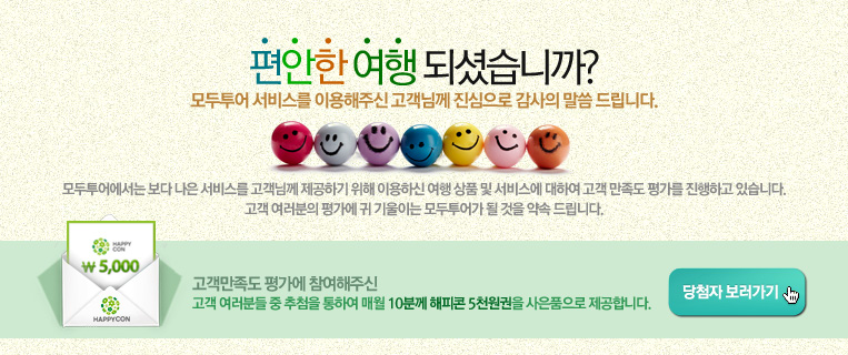 편안한 여행이 되셨습니까? 모두투어 서비스를 이용해주신 고객님께 진심으로 감사의 말씀을 드립니다.
        모투투어에서는 보다 나은 서비스를 고객님께 제공하기 위해 이용하신 여행 상품 및 서비스에 대하여 고객 만족도 평가를 진행하고 있습니다. 고객 여러분의 평가에 귀 기울이는 모두투어가 될 것을 약속 드립니다.