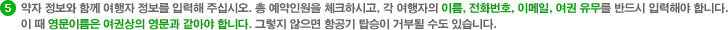 약자 정보와 함께 여행자 정보를 입력해 주십시오. 총 예약인원을 체크하시고, 각 여행자의 이름, 전화번호, 이메일, 여권 유무를 반드시 입력해야 합니다. 이 때 영문이름은 여권상의 영문과 같아야 합니다. 그렇지 않으면 항공기 탑승이 거부될 수도 있습니다.