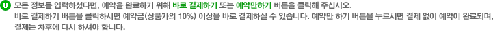 모든 정보를 입력하셨다면, 예약을 완료하기 위해 바로 결제하기 또는 예약만하기 버튼을 클릭해 주십시오. 바로 결제하기 버튼을 클릭하시면 예약금(상품가의 10%) 이상을 바로 결제하실 수 있습니다. 예약만 하기 버튼을 누르시면 결제 없이 예약이 완료되며, 결제는 차후에 다시 하셔야 합니다.