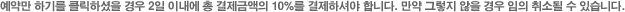예약만 하기를 클릭하셨을 경우 2일 이내에 총 결제금액의 10%를 결제하셔야 합니다. 만약 그렇지 않을 경우 임의 취소될 수 있습니다.